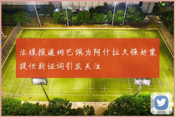 法媒报道姆巴佩为阿什拉夫强奸案提供新证词引发关注
