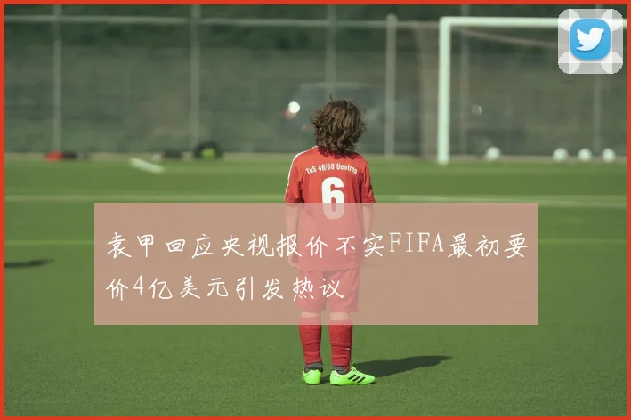 袁甲回应央视报价不实FIFA最初要价4亿美元引发热议