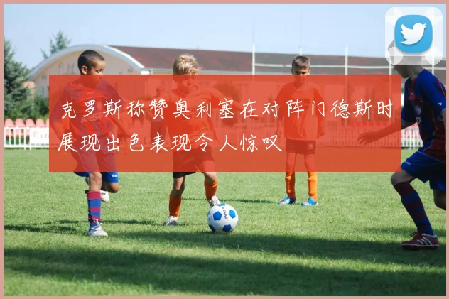 克罗斯称赞奥利塞在对阵门德斯时展现出色表现令人惊叹