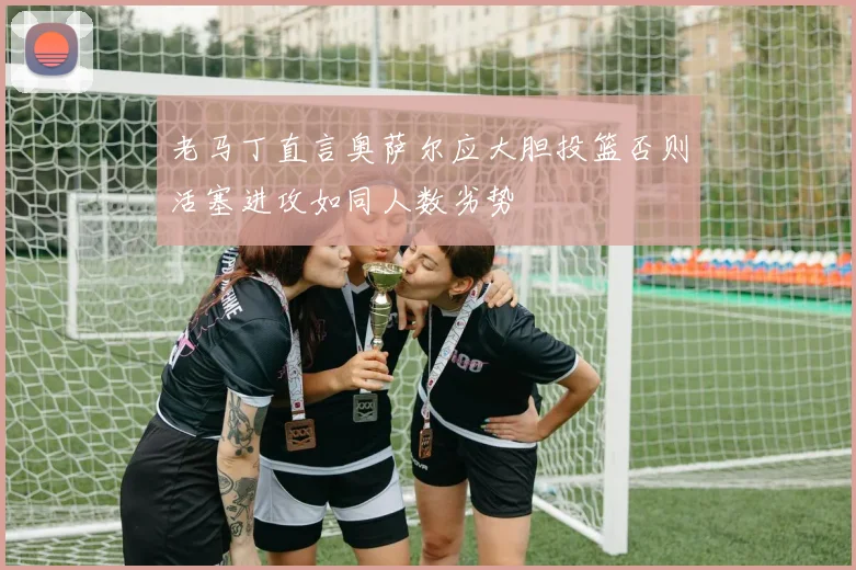 老马丁直言奥萨尔应大胆投篮否则活塞进攻如同人数劣势