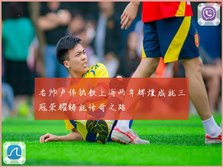 名帅卢伟执教上海两年辉煌成就三冠荣耀铸就传奇之路