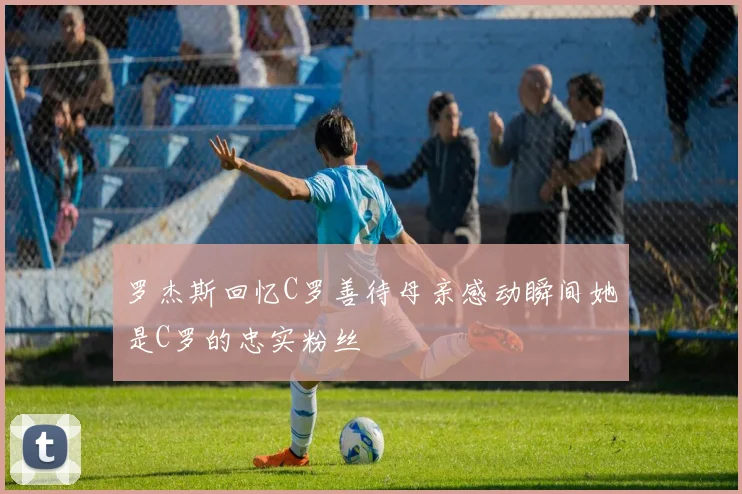 罗杰斯回忆C罗善待母亲感动瞬间她是C罗的忠实粉丝