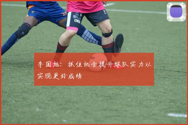 李国旭：抓住机会提升球队实力以实现更好成绩
