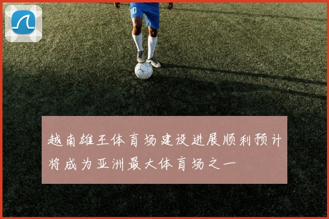 越南雄王体育场建设进展顺利预计将成为亚洲最大体育场之一