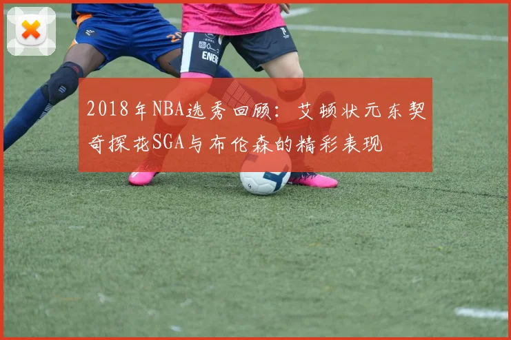 2018年NBA选秀回顾：艾顿状元东契奇探花SGA与布伦森的精彩表现