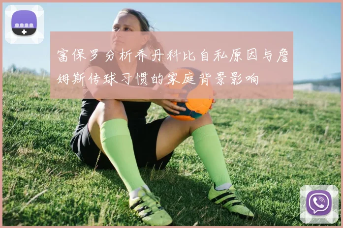 富保罗分析乔丹科比自私原因与詹姆斯传球习惯的家庭背景影响