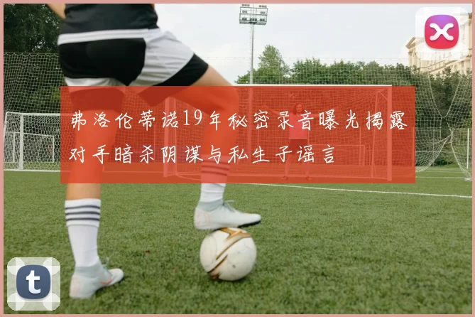 弗洛伦蒂诺19年秘密录音曝光揭露对手暗杀阴谋与私生子谣言
