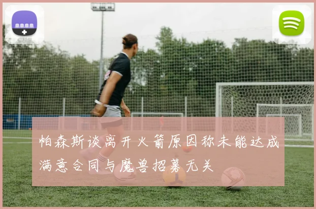 帕森斯谈离开火箭原因称未能达成满意合同与魔兽招募无关